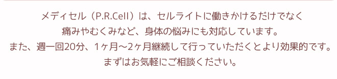 P.R.Cell（メディセル）は、セルライトに働きかけるだけでなく、痛みやむくみなど、身体の悩みにも対応しています。また、週一回20分、1ヶ月～2ヶ月継続して行っていただくとより効果的です。まずはお気軽にご相談ください。